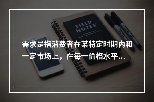 需求是指消费者在某特定时期内和一定市场上，在每一价格水平上愿