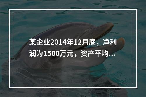 某企业2014年12月底，净利润为1500万元，资产平均总