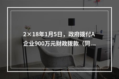 2×18年1月5日，政府拨付A企业900万元财政拨款（同日到