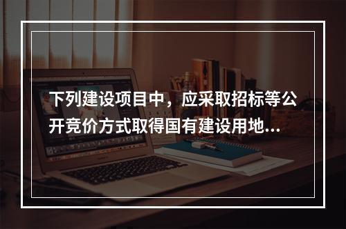 下列建设项目中，应采取招标等公开竞价方式取得国有建设用地使