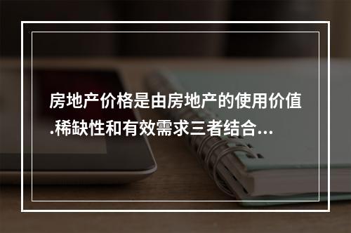 房地产价格是由房地产的使用价值.稀缺性和有效需求三者结合而产