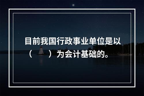 目前我国行政事业单位是以（　　）为会计基础的。