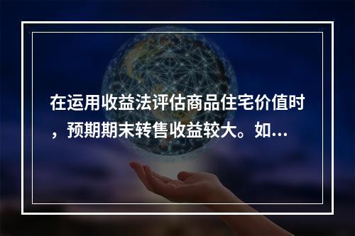 在运用收益法评估商品住宅价值时，预期期末转售收益较大。如果选