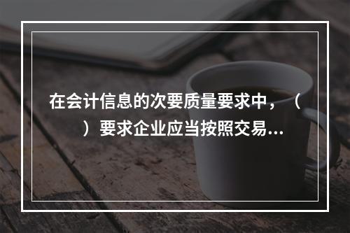 在会计信息的次要质量要求中，（　　）要求企业应当按照交易或