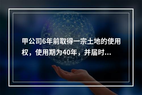 甲公司6年前取得一宗土地的使用权，使用期为40年，并届时与乙