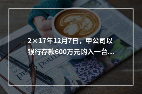 2×17年12月7日，甲公司以银行存款600万元购入一台生产