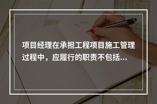 项目经理在承担工程项目施工管理过程中，应履行的职责不包括（　