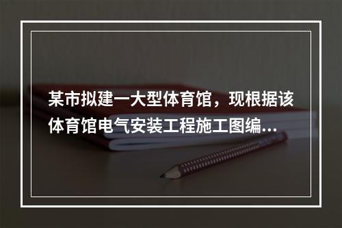 某市拟建一大型体育馆，现根据该体育馆电气安装工程施工图编制的