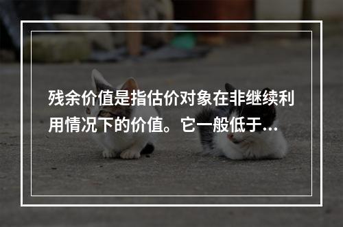 残余价值是指估价对象在非继续利用情况下的价值。它一般低于市场