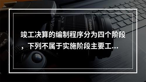 竣工决算的编制程序分为四个阶段，下列不属于实施阶段主要工作的