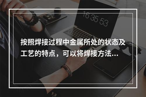 按照焊接过程中金属所处的状态及工艺的特点，可以将焊接方法分为