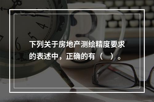 下列关于房地产测绘精度要求的表述中，正确的有（　）。