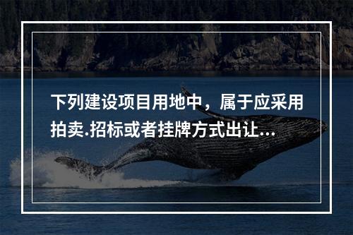 下列建设项目用地中，属于应采用拍卖.招标或者挂牌方式出让的有