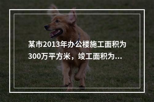 某市2013年办公楼施工面积为300万平方米，竣工面积为1