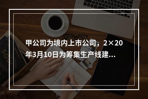 甲公司为境内上市公司，2×20年3月10日为筹集生产线建设资