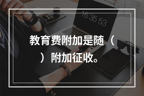 教育费附加是随（　）附加征收。