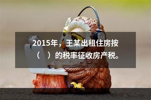 2015年，王某出租住房按（　）的税率征收房产税。