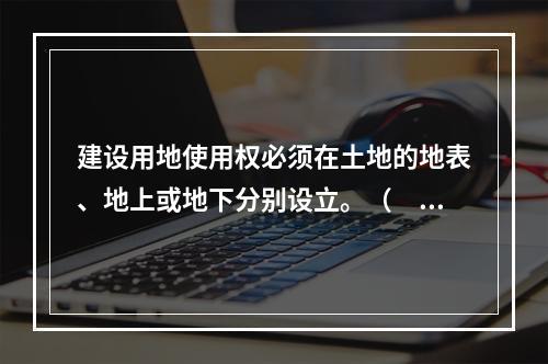 建设用地使用权必须在土地的地表、地上或地下分别设立。（　　