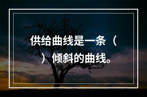 供给曲线是一条（　）倾斜的曲线。