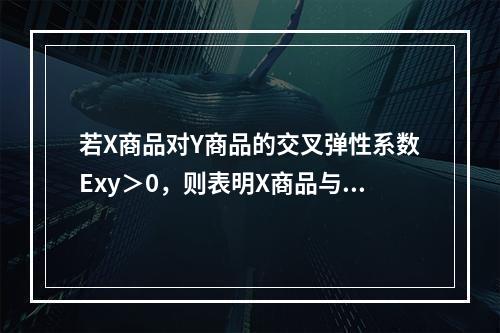 若X商品对Y商品的交叉弹性系数Exy＞0，则表明X商品与Y商