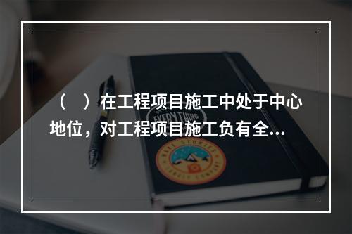 （　）在工程项目施工中处于中心地位，对工程项目施工负有全面管