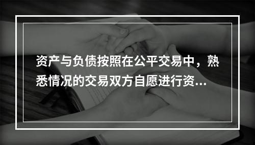 资产与负债按照在公平交易中，熟悉情况的交易双方自愿进行资产交