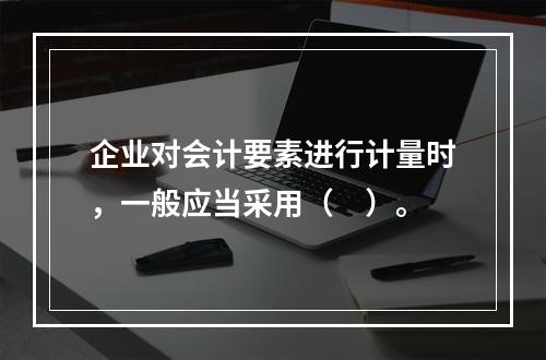 企业对会计要素进行计量时，一般应当采用（　）。