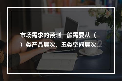 市场需求的预测一般需要从（　　）类产品层次、五类空间层次与