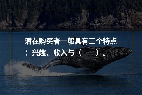 潜在购买者一般具有三个特点：兴趣、收入与（　　）。