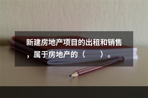 新建房地产项目的出租和销售，属于房地产的（　　）。