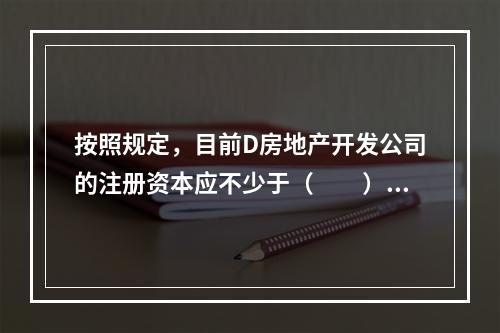 按照规定，目前D房地产开发公司的注册资本应不少于（　　）万元