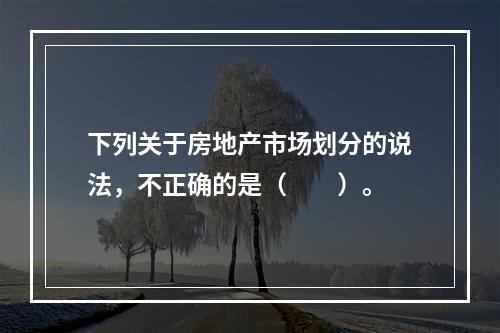 下列关于房地产市场划分的说法，不正确的是（　　）。