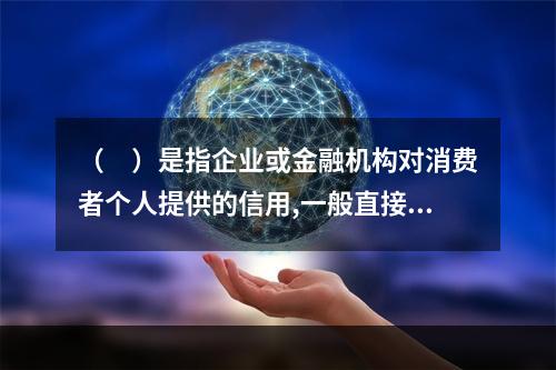 （　）是指企业或金融机构对消费者个人提供的信用,一般直接用于