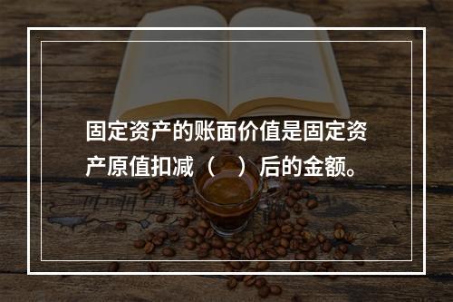 固定资产的账面价值是固定资产原值扣减（　）后的金额。