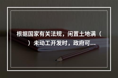 根据国家有关法规，闲置土地满（　　）未动工开发时，政府可以无