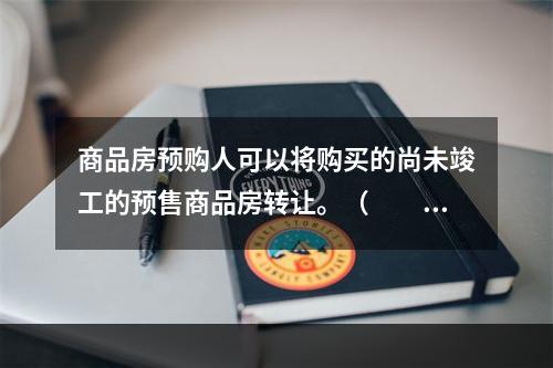 商品房预购人可以将购买的尚未竣工的预售商品房转让。（　　）