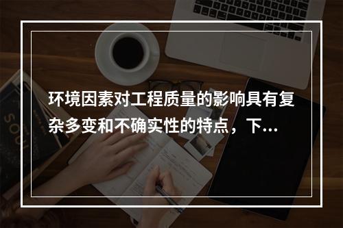 环境因素对工程质量的影响具有复杂多变和不确实性的特点，下列属