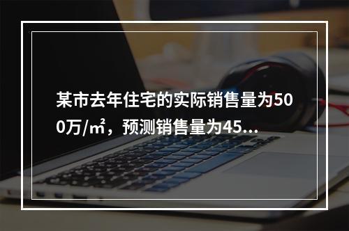 某市去年住宅的实际销售量为500万/㎡，预测销售量为450