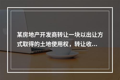 某房地产开发商转让一块以出让方式取得的土地使用权，转让收入为