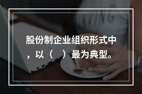 股份制企业组织形式中，以（　）最为典型。