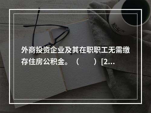 外商投资企业及其在职职工无需缴存住房公积金。（　　）[20