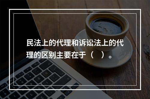 民法上的代理和诉讼法上的代理的区别主要在于（　）。