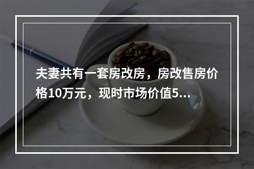 夫妻共有一套房改房，房改售房价格10万元，现时市场价值50万