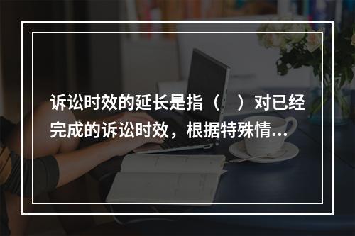 诉讼时效的延长是指（　）对已经完成的诉讼时效，根据特殊情况而