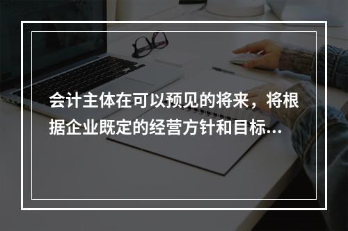 会计主体在可以预见的将来，将根据企业既定的经营方针和目标不断