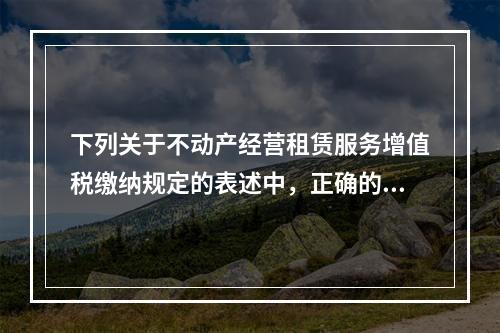 下列关于不动产经营租赁服务增值税缴纳规定的表述中，正确的是（