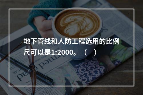 地下管线和人防工程选用的比例尺可以是1:2000。（　）