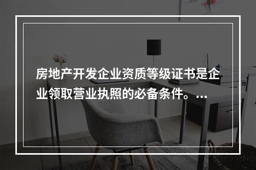 房地产开发企业资质等级证书是企业领取营业执照的必备条件。（　