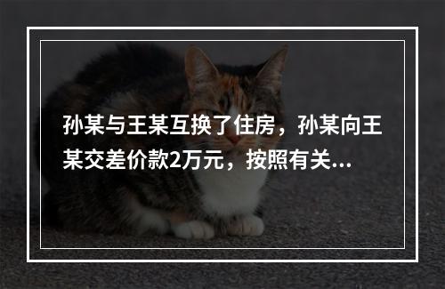 孙某与王某互换了住房，孙某向王某交差价款2万元，按照有关规