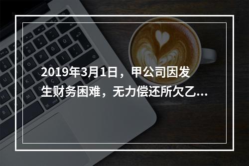 2019年3月1日，甲公司因发生财务困难，无力偿还所欠乙公司